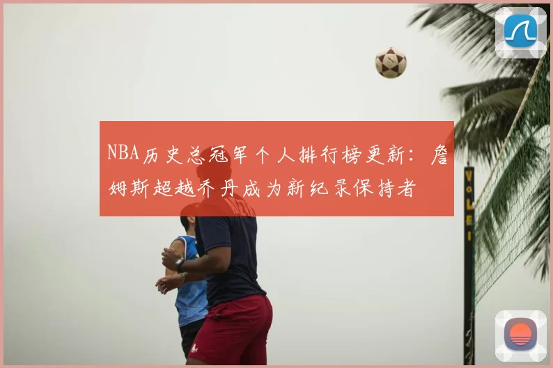 NBA历史总冠军个人排行榜更新:詹姆斯超越乔丹成为新纪录保持者