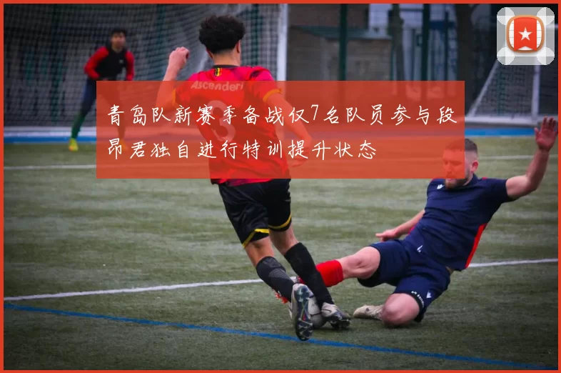 青岛队新赛季备战仅7名队员参与段昂君独自进行特训提升状态