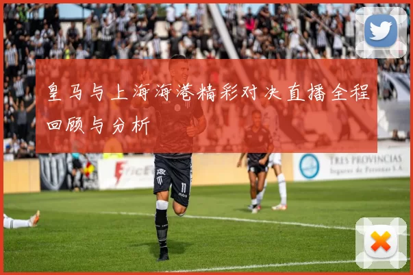 皇马与上海海港精彩对决直播全程回顾与分析