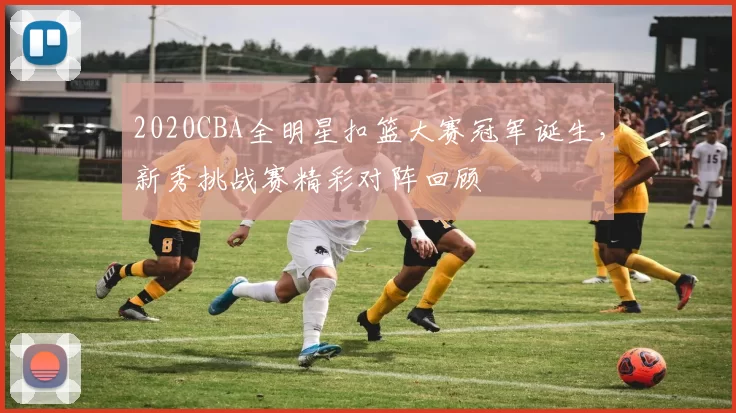 2020CBA全明星扣篮大赛冠军诞生，新秀挑战赛精彩对阵回顾