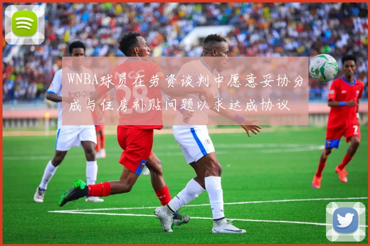 WNBA球员在劳资谈判中愿意妥协分成与住房补贴问题以求达成协议