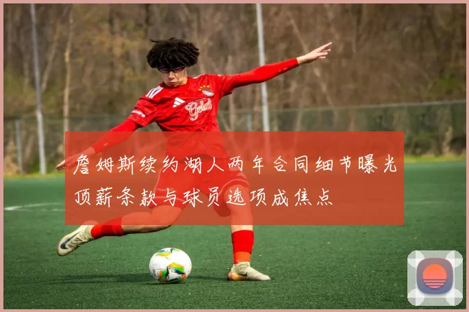 詹姆斯续约湖人两年合同细节曝光顶薪条款与球员选项成焦点