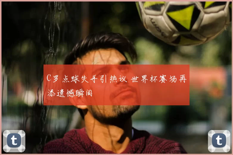C罗点球失手引热议 世界杯赛场再添遗憾瞬间