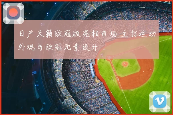 日产天籁欧冠版亮相市场 主打运动外观与欧冠元素设计