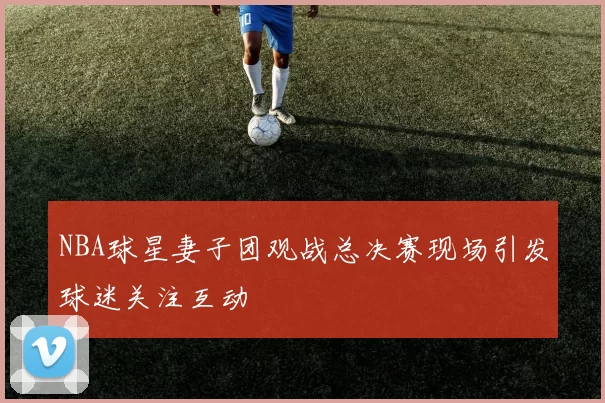 NBA球星妻子团观战总决赛现场引发球迷关注互动