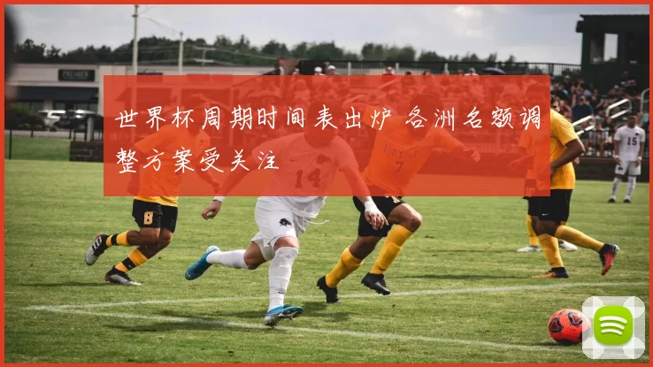 世界杯周期时间表出炉 各洲名额调整方案受关注
