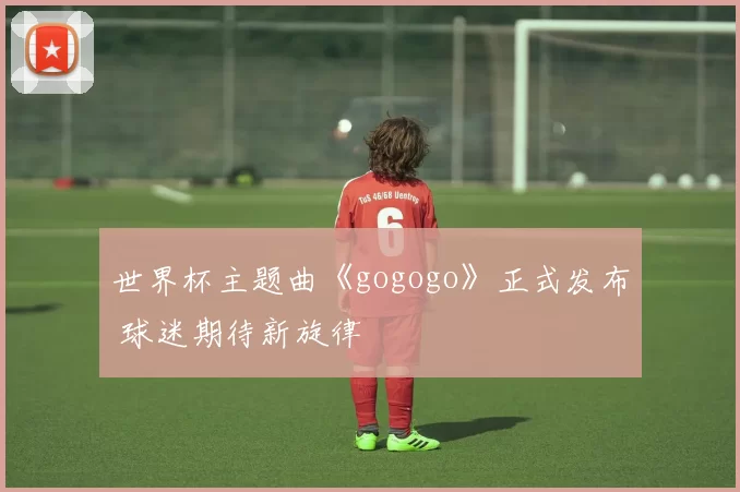 世界杯主题曲《gogogo》正式发布 球迷期待新旋律