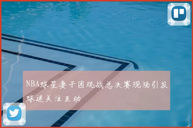 NBA球星妻子团观战总决赛现场引发球迷关注互动