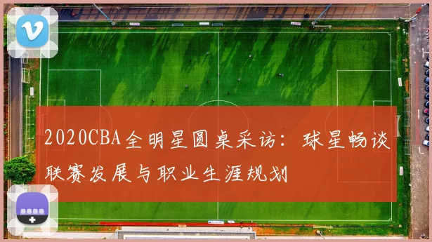 2020CBA全明星圆桌采访：球星畅谈联赛发展与职业生涯规划