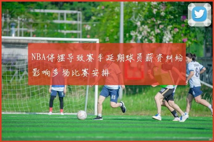 NBA停摆导致赛季延期球员薪资纠纷影响多场比赛安排