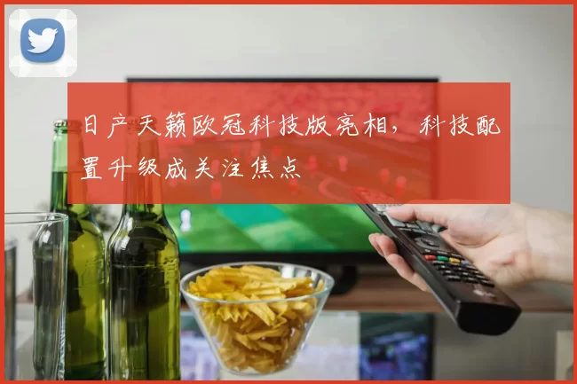 日产天籁欧冠科技版亮相,科技配置升级成关注焦点