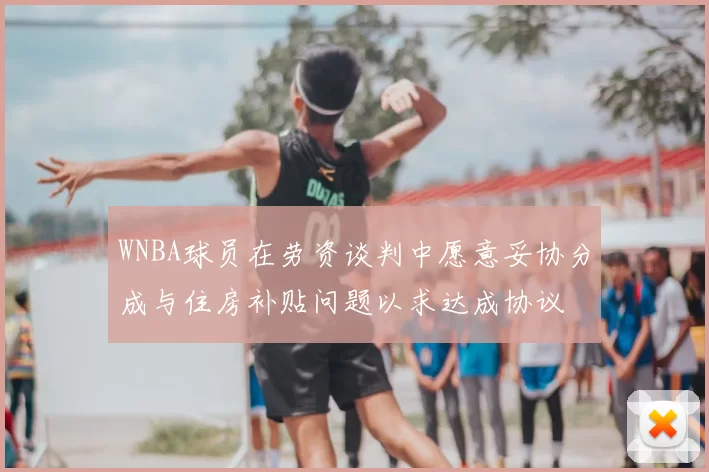 WNBA球员在劳资谈判中愿意妥协分成与住房补贴问题以求达成协议