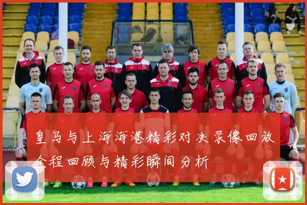 皇马与上海海港精彩对决录像回放全程回顾与精彩瞬间分析
