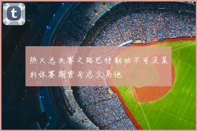 热火总决赛之路巴特勒功不可没莱利休赛期曾考虑交易他