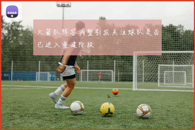 火箭队阵容调整引发关注球队是否已进入重建阶段