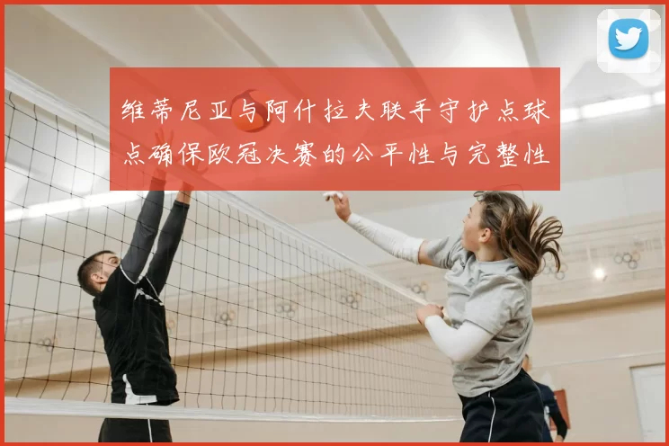 维蒂尼亚与阿什拉夫联手守护点球点确保欧冠决赛的公平性与完整性