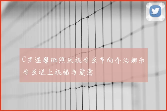 C罗温馨晒照庆祝母亲节向乔治娜和母亲送上祝福与爱意