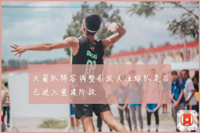 火箭队阵容调整引发关注球队是否已进入重建阶段