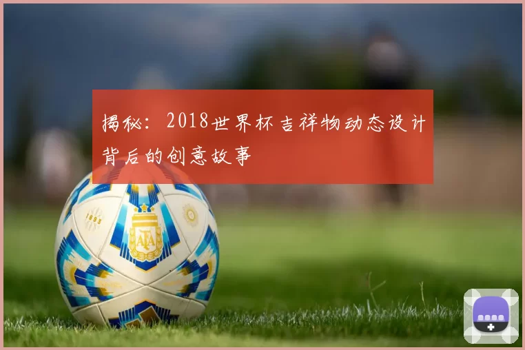 揭秘:2018世界杯吉祥物动态设计背后的创意故事
