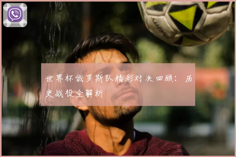 世界杯俄罗斯队精彩对决回顾：历史战役全解析