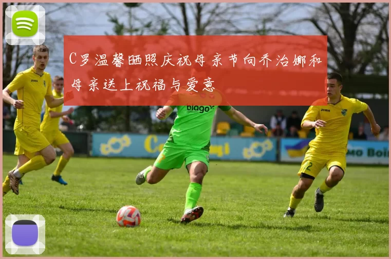 C罗温馨晒照庆祝母亲节向乔治娜和母亲送上祝福与爱意