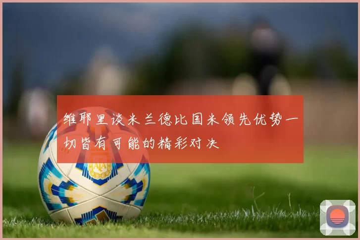 维耶里谈米兰德比国米领先优势一切皆有可能的精彩对决