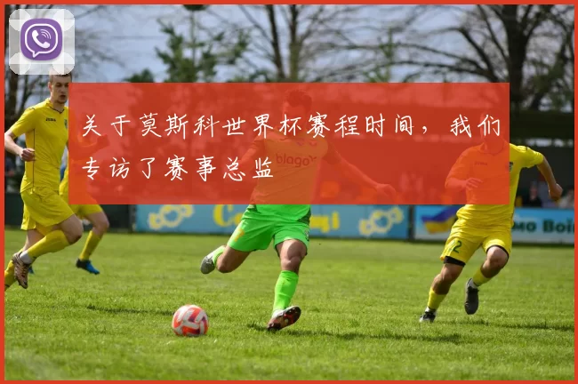 关于莫斯科世界杯赛程时间，我们专访了赛事总监