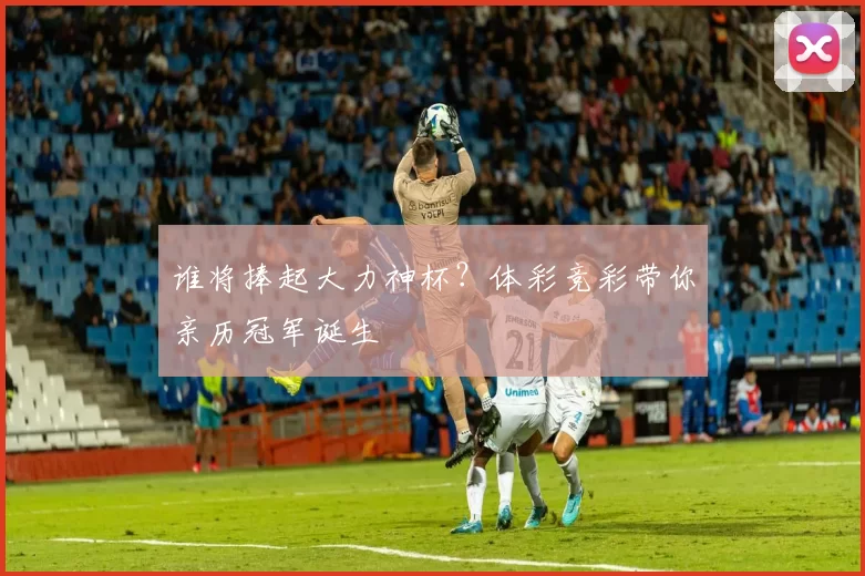谁将捧起大力神杯？体彩竞彩带你亲历冠军诞生