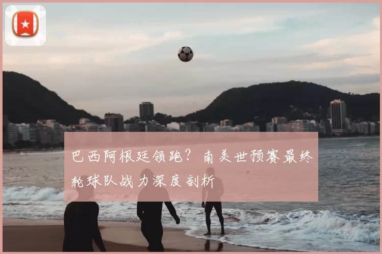 巴西阿根廷领跑？南美世预赛最终轮球队战力深度剖析
