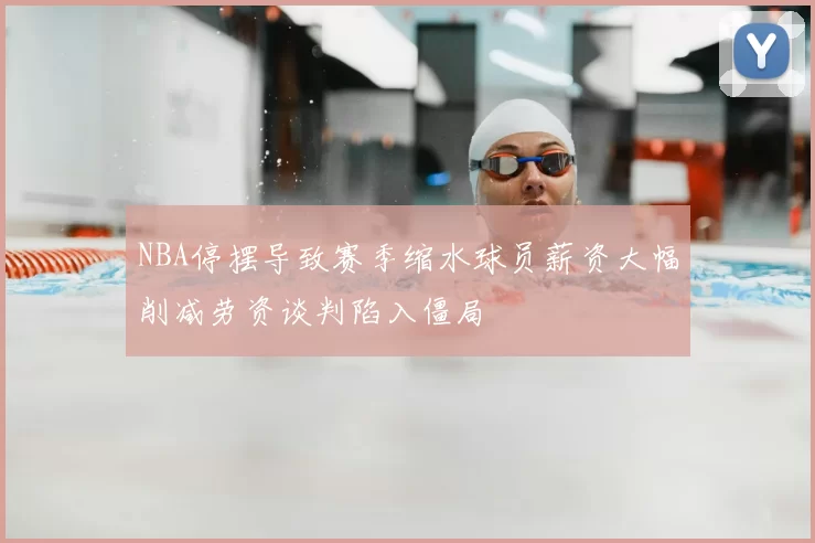 NBA停摆导致赛季缩水球员薪资大幅削减劳资谈判陷入僵局