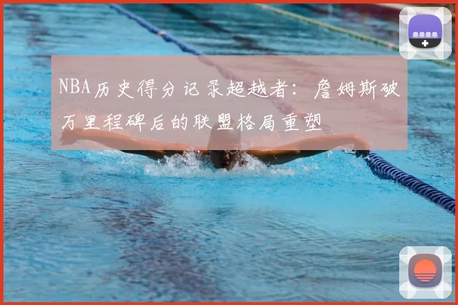 NBA历史得分记录超越者:詹姆斯破万里程碑后的联盟格局重塑