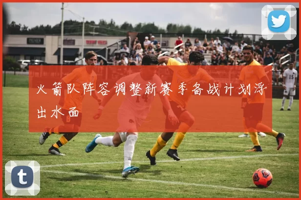 火箭队阵容调整新赛季备战计划浮出水面