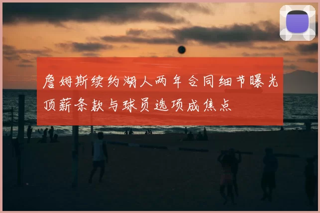 詹姆斯续约湖人两年合同细节曝光顶薪条款与球员选项成焦点