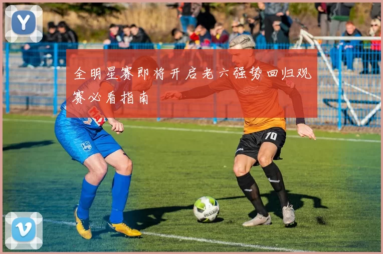 全明星赛即将开启老六强势回归观赛必看指南