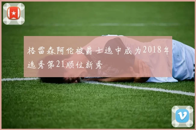 格雷森阿伦被爵士选中成为2018年选秀第21顺位新秀