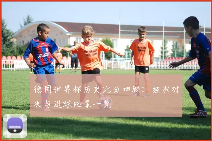 德国世界杯历史比分回顾：经典对决与进球纪录一览
