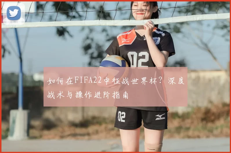 如何在FIFA22中征战世界杯？深度战术与操作进阶指南