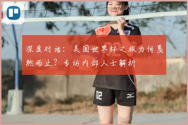 深度对话：美国世界杯之旅为何戛然而止？专访内部人士解析